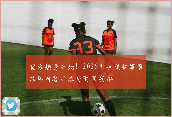 官方热身开始！2025年世俱杯赛事预热内容汇总与时间安排