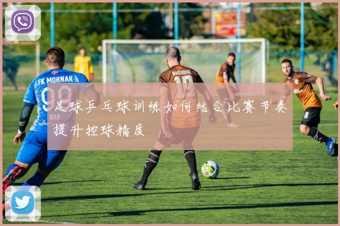 足球乒乓球训练如何结合比赛节奏提升控球精度