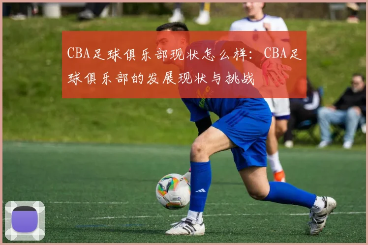 CBA足球俱乐部现状怎么样：CBA足球俱乐部的发展现状与挑战