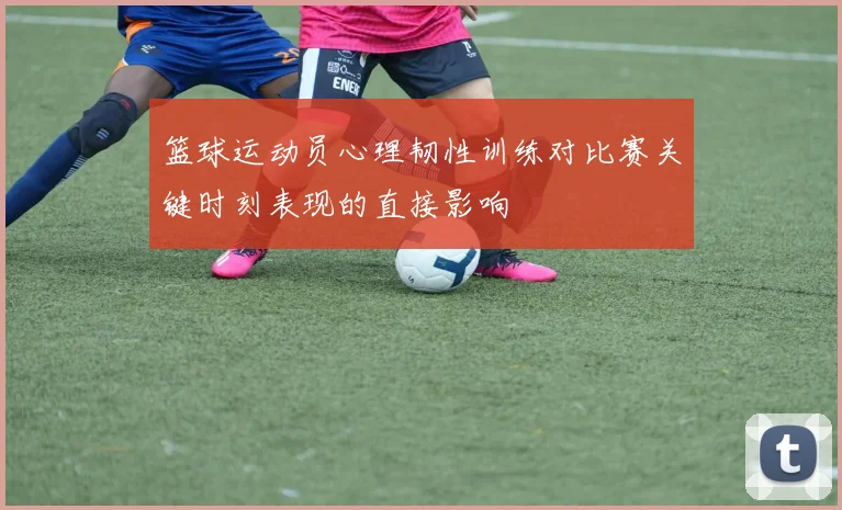 篮球运动员心理韧性训练对比赛关键时刻表现的直接影响